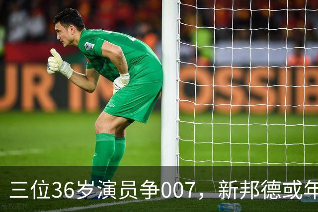 三位36岁演员争007，新邦德或年底前揭晓